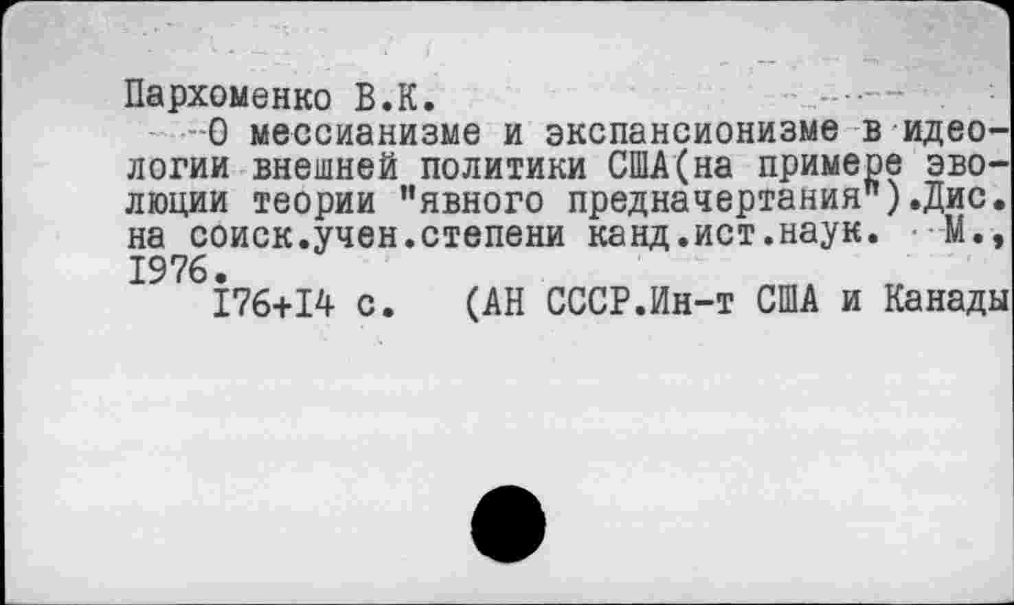 ﻿Пархоменко В.К.
О мессианизме и экспансионизме в идеологии внешней политики США(на примере эволюции теории ’’явного предначертания").Дис. на соиск.учен.степени канд.ист.наук. • М., 1976.
176+14 с. (АН СССР.Ин-т США и Канады